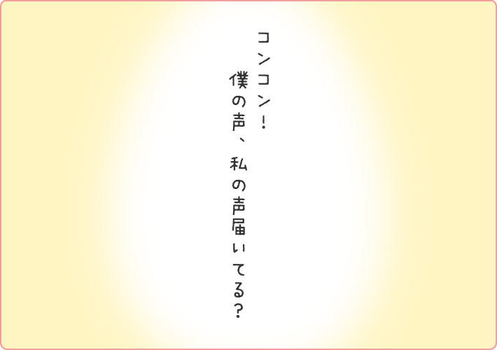 コンコン！僕の声、私の声届いてる？